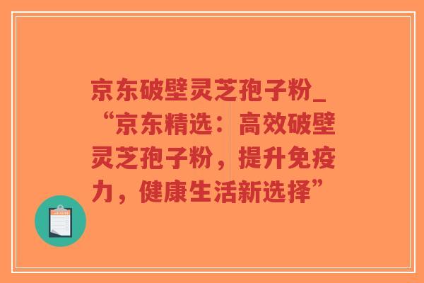 京东破壁灵芝孢子粉_“京东精选：高效破壁灵芝孢子粉，提升免疫力，健康生活新选择”