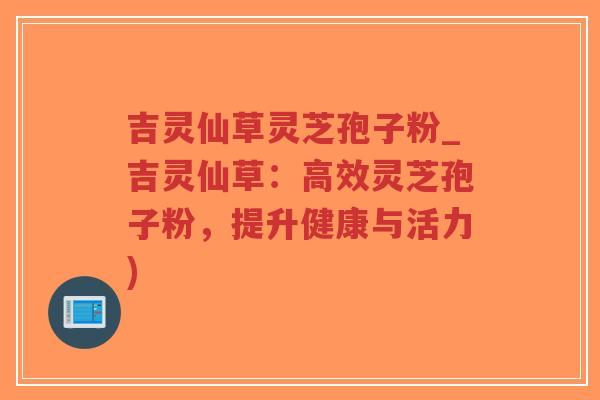 吉灵仙草灵芝孢子粉_吉灵仙草：高效灵芝孢子粉，提升健康与活力)