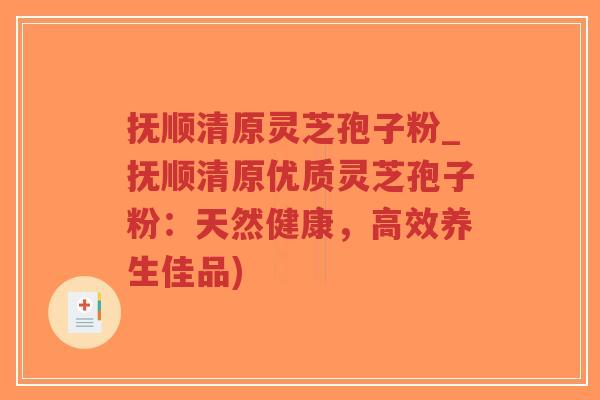 抚顺清原灵芝孢子粉_抚顺清原优质灵芝孢子粉：天然健康，高效养生佳品)