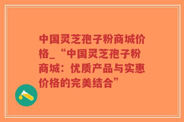 中国灵芝孢子粉商城价格_“中国灵芝孢子粉商城：优质产品与实惠价格的完美结合”