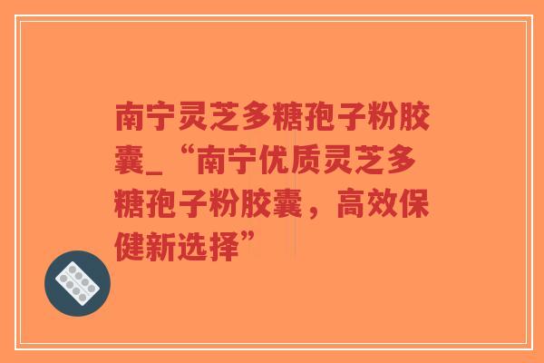 南宁灵芝多糖孢子粉胶囊_“南宁优质灵芝多糖孢子粉胶囊，高效保健新选择”