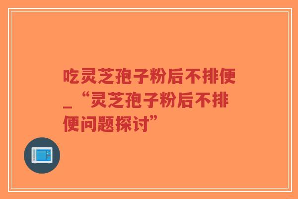 吃灵芝孢子粉后不排便_“灵芝孢子粉后不排便问题探讨”