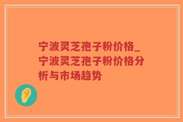 宁波灵芝孢子粉价格_宁波灵芝孢子粉价格分析与市场趋势