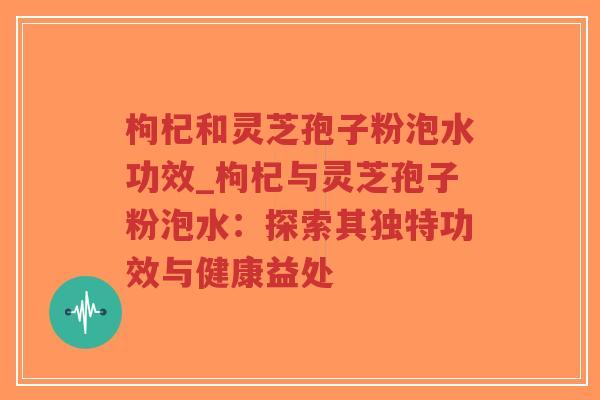 枸杞和灵芝孢子粉泡水功效_枸杞与灵芝孢子粉泡水：探索其独特功效与健康益处