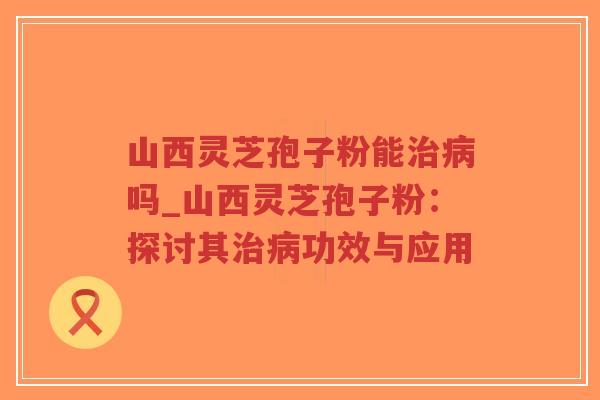 山西灵芝孢子粉能治病吗_山西灵芝孢子粉：探讨其治病功效与应用