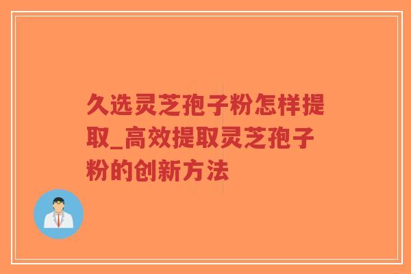 久选灵芝孢子粉怎样提取_高效提取灵芝孢子粉的创新方法
