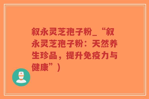 叙永灵芝孢子粉_“叙永灵芝孢子粉：天然养生珍品，提升免疫力与健康”)