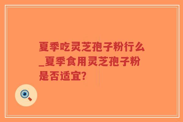 夏季吃灵芝孢子粉行么_夏季食用灵芝孢子粉是否适宜？