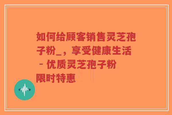 如何给顾客销售灵芝孢子粉_，享受健康生活 - 优质灵芝孢子粉限时特惠