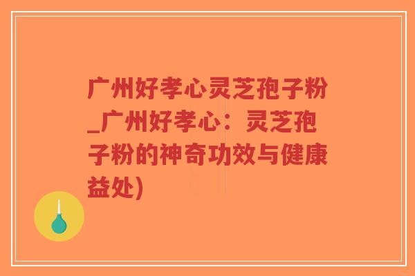 广州好孝心灵芝孢子粉_广州好孝心：灵芝孢子粉的神奇功效与健康益处)