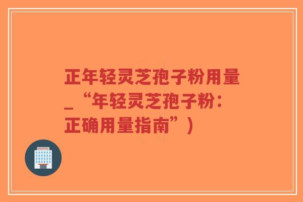 正年轻灵芝孢子粉用量_“年轻灵芝孢子粉：正确用量指南”)