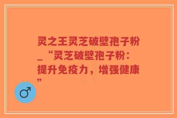 灵之王灵芝破壁孢子粉_“灵芝破壁孢子粉：提升免疫力，增强健康”