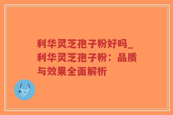 利华灵芝孢子粉好吗_利华灵芝孢子粉：品质与效果全面解析