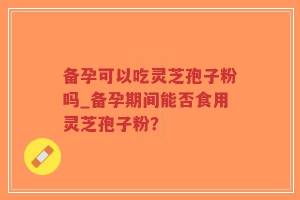 备孕可以吃灵芝孢子粉吗_备孕期间能否食用灵芝孢子粉？