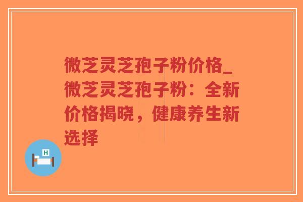 微芝灵芝孢子粉价格_微芝灵芝孢子粉：全新价格揭晓，健康养生新选择