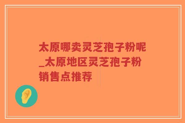 太原哪卖灵芝孢子粉呢_太原地区灵芝孢子粉销售点推荐