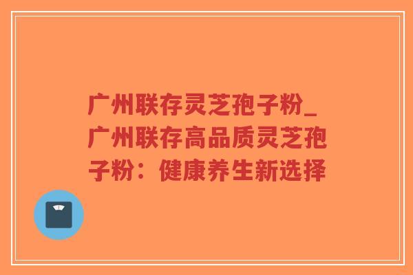 广州联存灵芝孢子粉_广州联存高品质灵芝孢子粉：健康养生新选择