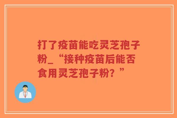 打了疫苗能吃灵芝孢子粉_“接种疫苗后能否食用灵芝孢子粉？”