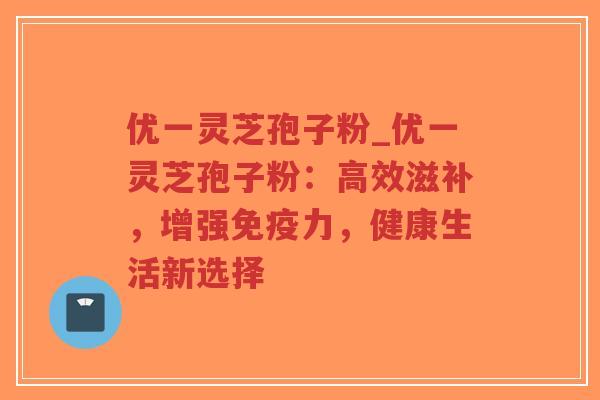 优一灵芝孢子粉_优一灵芝孢子粉：高效滋补，增强免疫力，健康生活新选择