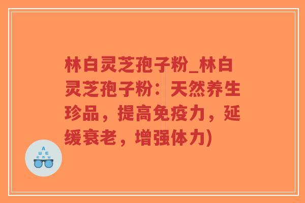 林白灵芝孢子粉_林白灵芝孢子粉：天然养生珍品，提高免疫力，延缓衰老，增强体力)