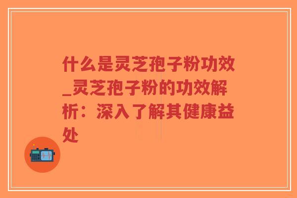 什么是灵芝孢子粉功效_灵芝孢子粉的功效解析：深入了解其健康益处