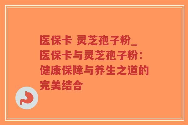 医保卡 灵芝孢子粉_医保卡与灵芝孢子粉：健康保障与养生之道的完美结合
