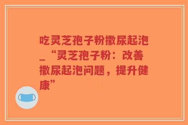吃灵芝孢子粉撒尿起泡_“灵芝孢子粉:改善撒尿起泡问题,提升健康” 吃灵芝孢子粉撒尿起泡_“灵芝孢子粉:改善撒尿起泡问题,提升健康”
