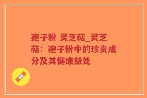 孢子粉 灵芝萜_灵芝萜：孢子粉中的珍贵成分及其健康益处