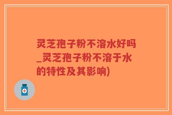 灵芝孢子粉不溶水好吗_灵芝孢子粉不溶于水的特性及其影响)