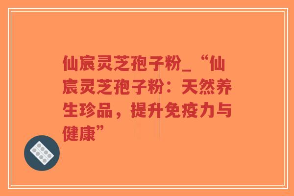 仙宸灵芝孢子粉_“仙宸灵芝孢子粉：天然养生珍品，提升免疫力与健康”