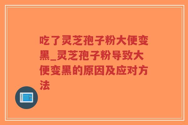 吃了灵芝孢子粉大便变黑_灵芝孢子粉导致大便变黑的原因及应对方法