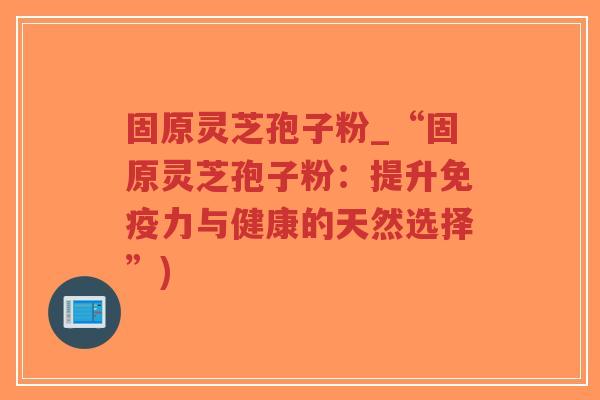 固原灵芝孢子粉_“固原灵芝孢子粉：提升免疫力与健康的天然选择”)