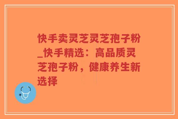 快手卖灵芝灵芝孢子粉_快手精选：高品质灵芝孢子粉，健康养生新选择