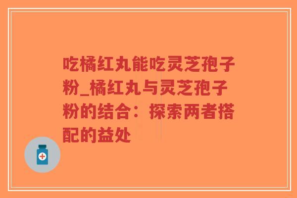吃橘红丸能吃灵芝孢子粉_橘红丸与灵芝孢子粉的结合：探索两者搭配的益处