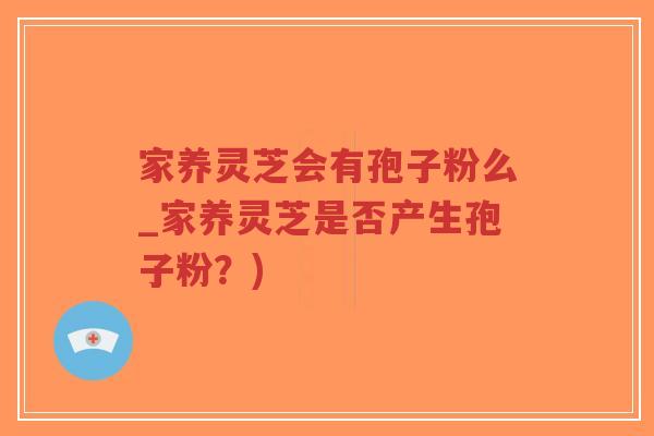 家养灵芝会有孢子粉么_家养灵芝是否产生孢子粉？)