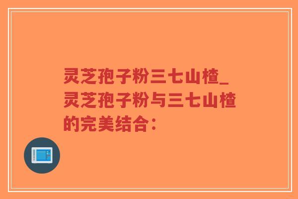 灵芝孢子粉三七山楂_灵芝孢子粉与三七山楂的完美结合：