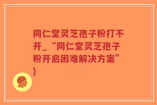 同仁堂灵芝孢子粉打不开_“同仁堂灵芝孢子粉开启困难解决方案”)