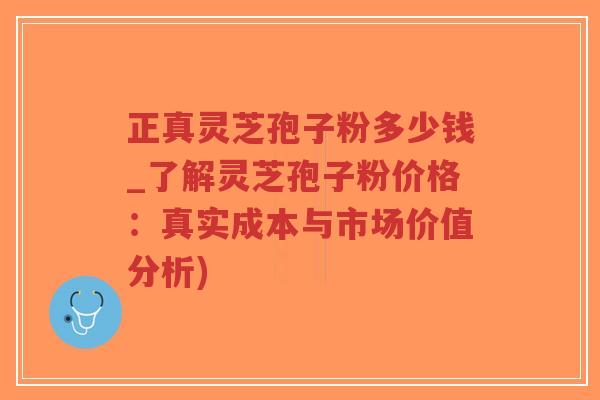 正真灵芝孢子粉多少钱_了解灵芝孢子粉价格：真实成本与市场价值分析)