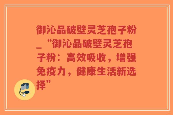 御沁品破壁灵芝孢子粉_“御沁品破壁灵芝孢子粉：高效吸收，增强免疫力，健康生活新选择”