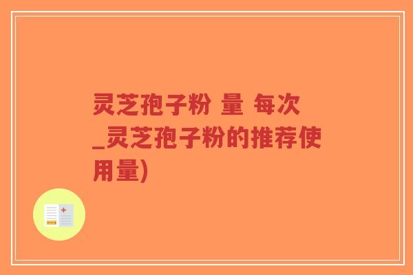 灵芝孢子粉 量 每次_灵芝孢子粉的推荐使用量)
