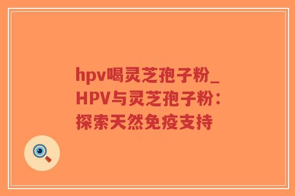 hpv喝灵芝孢子粉_HPV与灵芝孢子粉：探索天然免疫支持