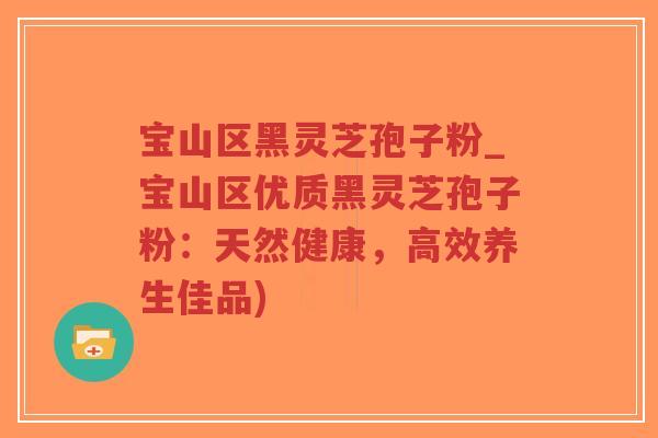 宝山区黑灵芝孢子粉_宝山区优质黑灵芝孢子粉：天然健康，高效养生佳品)