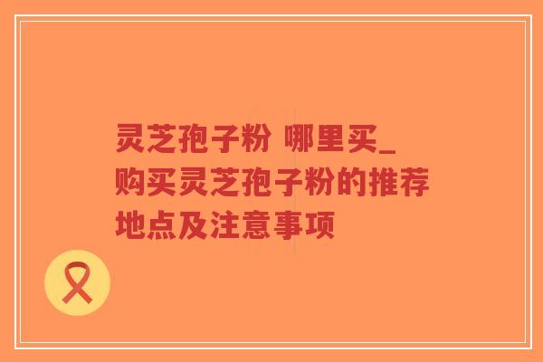 灵芝孢子粉 哪里买_购买灵芝孢子粉的推荐地点及注意事项