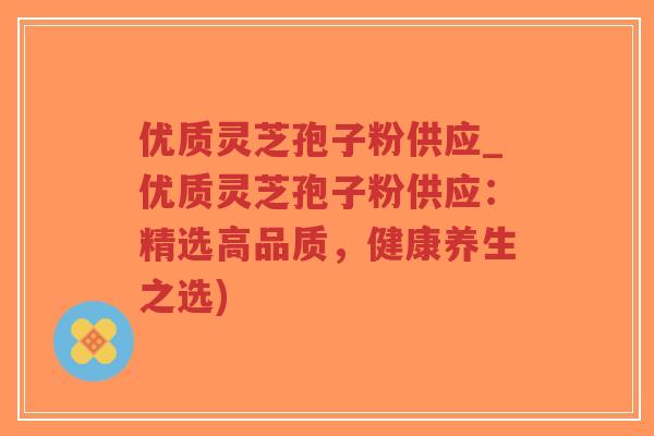 优质灵芝孢子粉供应_优质灵芝孢子粉供应：精选高品质，健康养生之选)