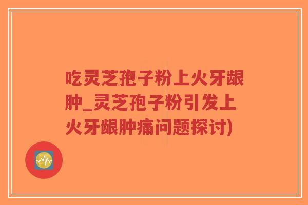 吃灵芝孢子粉上火牙龈肿_灵芝孢子粉引发上火牙龈肿痛问题探讨)