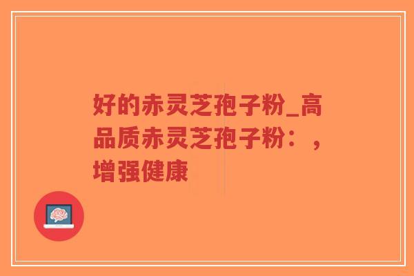 好的赤灵芝孢子粉_高品质赤灵芝孢子粉：，增强健康