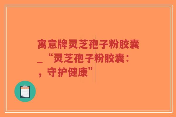寓意牌灵芝孢子粉胶囊_“灵芝孢子粉胶囊：，守护健康”