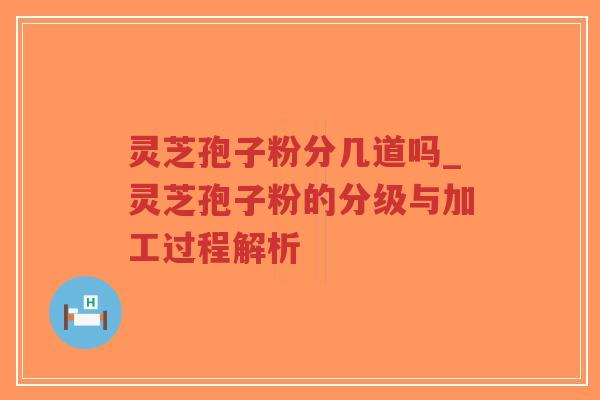 灵芝孢子粉分几道吗_灵芝孢子粉的分级与加工过程解析