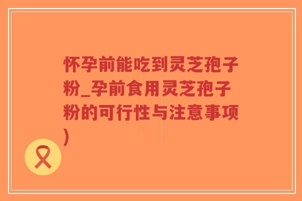 怀孕前能吃到灵芝孢子粉_孕前食用灵芝孢子粉的可行性与注意事项)
