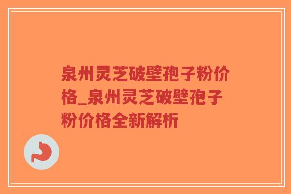 泉州灵芝破壁孢子粉价格_泉州灵芝破壁孢子粉价格全新解析